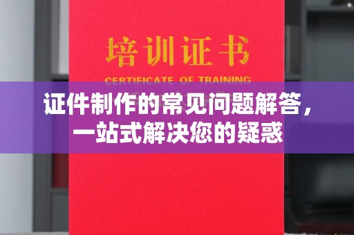 潮州证件制作的常见问题解答，一站式解决您的疑惑