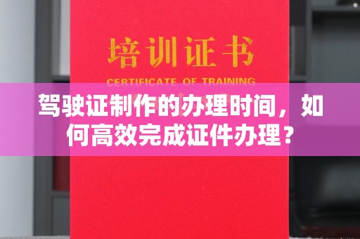 潮州驾驶证制作的办理时间，如何高效完成证件办理？
